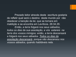 Prezado leitor através deste escritura gostaria
de refletir qual será o destino deste mundo por não
obedecer a benção da lei, que se tornara em
maldição e se encontra em Levíticos. 26:34,35:
Então, a terra folgará nos seus sábados,
todos os dias da sua assolação, e vós estareis na
terra dos vossos inimigos; então, a terra descansará
e folgará nos seus sábados. Todos os dias da
assolação descansará, porque não descansou nos
vossos sábados, quando habitáveis nela.
 
