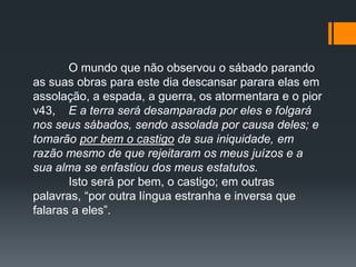 O mundo que não observou o sábado parando
as suas obras para este dia descansar parara elas em
assolação, a espada, a guerra, os atormentara e o pior
v43, E a terra será desamparada por eles e folgará
nos seus sábados, sendo assolada por causa deles; e
tomarão por bem o castigo da sua iniquidade, em
razão mesmo de que rejeitaram os meus juízos e a
sua alma se enfastiou dos meus estatutos.
Isto será por bem, o castigo; em outras
palavras, “por outra língua estranha e inversa que
falaras a eles”.
 
