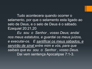 Tudo acontecera quando ocorrer o
selamento, por que o selamento esta ligado ao
selo de Deus, e o selo de Deus é o sábado.
Ezequiel 20:21,20
Eu sou o Senhor , vosso Deus; andai
nos meus estatutos, e guardai os meus juízos,
e executai-os. E santificai os meus sábados, e
servirão de sinal entre mim e vós, para que
saibais que eu sou o Senhor , vosso Deus.
Dai vem sentença Apocalipse 7:1-3.
 