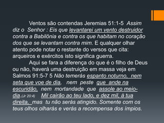 Ventos são contendas Jeremias 51:1-5 Assim
diz o Senhor : Eis que levantarei um vento destruidor
contra a Babilônia e contra os que habitam no coração
dos que se levantam contra mim. E qualquer olhar
atento pode notar o restante do versos que cita:
arqueiros e exércitos isto significa guerra.
Aqui se fara a diferença do que é o filho de Deus
ou não, haverá uma destruição em massa veja em
Salmos 91:5-7 5 Não temerás espanto noturno, nem
seta que voe de dia, nem peste que ande na
escuridão, nem mortandade que assole ao meio-
dia.(Jr 20:4) Mil cairão ao teu lado, e dez mil, à tua
direita, mas tu não serás atingido. Somente com os
teus olhos olharás e verás a recompensa dos ímpios.
 