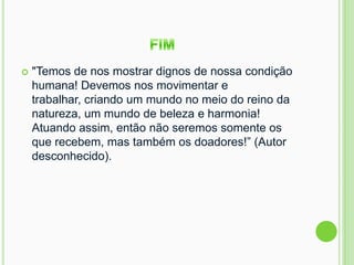  "Temos de nos mostrar dignos de nossa condição
humana! Devemos nos movimentar e
trabalhar, criando um mundo no meio do reino da
natureza, um mundo de beleza e harmonia!
Atuando assim, então não seremos somente os
que recebem, mas também os doadores!” (Autor
desconhecido).
 