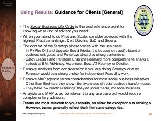 Guidance for Clients: Selecting a Social Business Advisory Firm3/15/13
Copyrighted
material
Executive
Brieﬁng
Using Results: Guidance for Clients [General]
12* Marketing/Advertising/PR
• The Social Business Life Cycle is the best reference point for
knowing what kind of advisor you need.
• When you intend to do Pilot and Scale, consider advisors with the
highest Practice rankings: Dell, Dachis, SxD and Sidera.
• The context of the Strategy phase varies with the use case:
– In Fix Fire Drill and Upgrade Social Media, it is focused on speciﬁc brand or
business unit goals, and Pureplays should be strong contenders.
– Catch Leaders and Transform Enterprise demand more comprehensive analysis,
so look at IBM, McKinsey, Accenture, Booz, AT Kearney or Deloitte.
• Remove Analysts from consideration if you are doing Strategy or after.
– Forrester would be a strong choice for independent Feasibility work.
• Remove MAP agencies from consideration for most social business initiatives.
– Other than Edelman, they show little awareness of social business transformation.
– They have low Practice rankings; they do social media, not social business.
• Analysts and MAP could be relevant to any use case but would require
complementary advisors.
• Teams are most relevant to your results, so allow for exceptions to rankings.
– However, teams generally reﬂect their ﬁrms and categories.
 