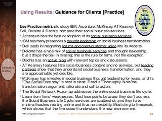 Guidance for Clients: Selecting a Social Business Advisory Firm3/15/13
Copyrighted
material
Executive
Brieﬁng
Using Results: Guidance for Clients [Practice]
13* Marketing/Advertising/PR
Use Practice metrics to study IBM, Accenture, McKinsey, AT Kearney,
Dell, Deloitte & Dachis; compare their social business services.
• Accenture has the best description of its social business services.
• IBM has many presences & thought leadership on social business transformation.
• Dell leads in integrating forums and client/customer voice into its website.
• Deloitte has a nice mix of social business services and thought leadership,
but it drops the ball in relating; this is the rule for ﬁrms, not the exception.
• Dachis has an active blog with relevant topics and discussions.
• AT Kearney features little social business content and no services, but leading
partners show that they understand social business transformation, and they
are approachable yet credible.
• McKinsey has invested in social business thought leadership for years, and its
“The Social Economy” is best in class. Read it. Thoroughly. Note the
transformation argument, rationale and call to action.
• The Social Network Roadmap addresses the entire social business life cycle.
• Learn from ﬁrms' weaknesses. Most lose points because they don't address
the Social Business Life Cycle, services are scattershot, and they have
minimal leaders relating online and thus no credibility. Most cling to ﬁrmspeak,
which shows that the ﬁrm doesn't understand the new environment.
 