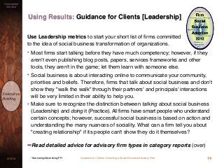 Guidance for Clients: Selecting a Social Business Advisory Firm3/15/13
Copyrighted
material
Executive
Brieﬁng
Using Results: Guidance for Clients [Leadership]
14* Marketing/Advertising/PR
Use Leadership metrics to start your short list of ﬁrms committed
to the idea of social business transformation of organizations.
• Most ﬁrms start talking before they have much competency; however, if they
aren't even publishing blog posts, papers, services frameworks and other
tools, they aren't in the game; let them learn with someone else.
• Social business is about interacting online to communicate your community,
priorities and beliefs. Therefore, ﬁrms that talk about social business and don't
show they "walk the walk" through their partners' and principals' interactions
will be very limited in their ability to help you.
• Make sure to recognize the distinction between talking about social business
(Leadership) and doing it (Practice). All firms have smart people who understand
certain concepts; however, successful social business is based on action and
understanding the many nuances of sociality. What can a ﬁrm tell you about
"creating relationship" if its people can't show they do it themselves?
➡Read detailed advice for advisory ﬁrm types in category reports (over)
 