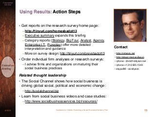 Guidance for Clients: Selecting a Social Business Advisory Firm3/15/13
Copyrighted
material
Executive
Brieﬁng
15
Using Results: Action Steps
• Get reports on the research survey home page:
– http://tinyurl.com/homesbadpt13
– Executive summary expands this brieﬁng
– Category reports (Strategy, Big Four, Analyst, Agency,
Enterprise I.T., Pureplay) offer more detailed
interpretation and guidance
– More on survey design: http://tinyurl.com/prevsbadpt13
• Order individual ﬁrm analyses or research surveys:
– I advise ﬁrms and organizations on maturing their
social business practices
Related thought leadership
• The Social Channel shows how social business is
driving global social, political and economic change:
– http://socialchannel.biz
• Learn from social business videos and case studies:
– http://www.socialbusinessservices.biz/resources/
Contact
• http://rollyson.net
• http://about.me/csrollyson
• iphone - chris@rollyson.net
• iphone +1.312.925.1549
• skype/IM - csrollyson
 