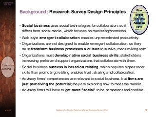 Guidance for Clients: Selecting a Social Business Advisory Firm3/15/13
Copyrighted
material
Executive
Brieﬁng
Background: Research Survey Design Principles
• Social business uses social technologies for collaboration, so it
differs from social media, which focuses on marketing/promotion.
• Web-style emergent collaboration enables unprecedented productivity.
• Organizations are not designed to enable emergent collaboration, so they
must transform business processes & culture to survive, medium/long-term.
• Organizations must develop native social business skills; stakeholders
increasing prefer and support organizations that collaborate with them.
• Social business success is based on relating, which requires higher order
skills than promoting; relating enables trust, sharing and collaboration.
• Advisory ﬁrms' competencies are relevant to social business, but ﬁrms are
just perceiving the potential; they are exploring how to meet the market.
• Advisory ﬁrms will have to get more "social" to be competent and credible.
3
 