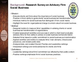 Guidance for Clients: Selecting a Social Business Advisory Firm3/15/13
Copyrighted
material
Executive
Brieﬁng
Background: Research Survey on Advisory Firm
Social Business
4
• Mission
– Educate clients and ﬁrms about the importance of social business
Practice in ﬁrms' ability to guide clients' social business-led transformation
– Introduce metrics for social business that distinguish it from social media
– Highlight the need for organizational change to unlock value from social business
• Method
– Designed metrics to measure ﬁrms' capabilities in advising clients on social
business-led transformation of organizations
– Created assessment workﬂow and use case in which a client team evaluates
advisory ﬁrms for their ability to advise on social business-led transformation
– Selected ﬁrms based on public commitment to social business as transformation
– Applied workﬂow and metrics to evaluate ﬁrms' main domains, linked social
presences, and related public data
– Analyzed data, and created Overall, Practice and Leadership rankings
– Interpreted rankings and wrote advisories for clients and ﬁrms
• Deﬁnitions
– Leadership rankings show firms' commitment as reflected by their public content
– Practice rankings emphasize ﬁrms' social business practices
 