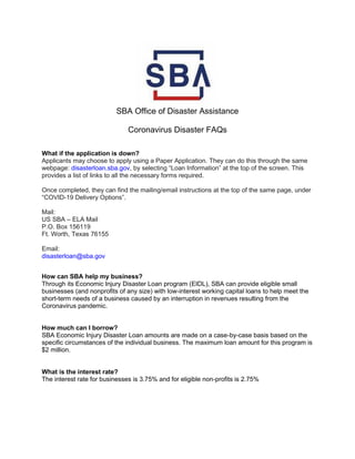 SBA Office of Disaster Assistance
Coronavirus Disaster FAQs
What if the application is down?
Applicants may choose to apply using a Paper Application. They can do this through the same
webpage: disasterloan.sba.gov, by selecting “Loan Information” at the top of the screen. This
provides a list of links to all the necessary forms required.
Once completed, they can find the mailing/email instructions at the top of the same page, under
“COVID-19 Delivery Options”.
Mail:
US SBA – ELA Mail
P.O. Box 156119
Ft. Worth, Texas 76155
Email:
disasterloan@sba.gov
How can SBA help my business?
Through its Economic Injury Disaster Loan program (EIDL), SBA can provide eligible small
businesses (and nonprofits of any size) with low-interest working capital loans to help meet the
short-term needs of a business caused by an interruption in revenues resulting from the
Coronavirus pandemic.
How much can I borrow?
SBA Economic Injury Disaster Loan amounts are made on a case-by-case basis based on the
specific circumstances of the individual business. The maximum loan amount for this program is
$2 million.
What is the interest rate?
The interest rate for businesses is 3.75% and for eligible non-profits is 2.75%
 