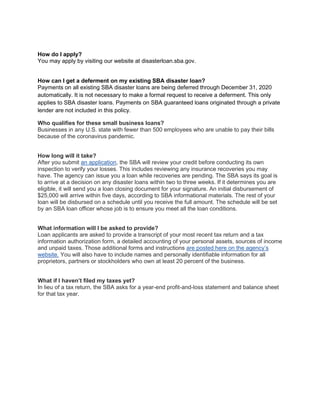 How do I apply?
You may apply by visiting our website at disasterloan.sba.gov.
How can I get a deferment on my existing SBA disaster loan?
Payments on all existing SBA disaster loans are being deferred through December 31, 2020
automatically. It is not necessary to make a formal request to receive a deferment. This only
applies to SBA disaster loans. Payments on SBA guaranteed loans originated through a private
lender are not included in this policy.
Who qualifies for these small business loans?
Businesses in any U.S. state with fewer than 500 employees who are unable to pay their bills
because of the coronavirus pandemic.
How long will it take?
After you submit an application, the SBA will review your credit before conducting its own
inspection to verify your losses. This includes reviewing any insurance recoveries you may
have. The agency can issue you a loan while recoveries are pending. The SBA says its goal is
to arrive at a decision on any disaster loans within two to three weeks. If it determines you are
eligible, it will send you a loan closing document for your signature. An initial disbursement of
$25,000 will arrive within five days, according to SBA informational materials. The rest of your
loan will be disbursed on a schedule until you receive the full amount. The schedule will be set
by an SBA loan officer whose job is to ensure you meet all the loan conditions.
What information will I be asked to provide?
Loan applicants are asked to provide a transcript of your most recent tax return and a tax
information authorization form, a detailed accounting of your personal assets, sources of income
and unpaid taxes. Those additional forms and instructions are posted here on the agency’s
website. You will also have to include names and personally identifiable information for all
proprietors, partners or stockholders who own at least 20 percent of the business.
What if I haven’t filed my taxes yet?
In lieu of a tax return, the SBA asks for a year-end profit-and-loss statement and balance sheet
for that tax year.
 