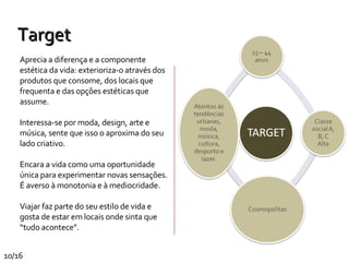Aprecia a diferença e a componente estética da vida: exterioriza-o através dos produtos que consome, dos locais que frequenta e das opções estéticas que assume. Interessa-se por moda, design, arte e música, sente que isso o aproxima do seu lado criativo.  Encara a vida como uma oportunidade única para experimentar novas sensações. É averso à monotonia e à mediocridade. Viajar faz parte do seu estilo de vida e gosta de estar em locais onde sinta que “tudo acontece”. Target 10/16 