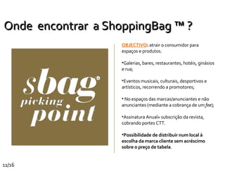 Onde   encontrar  a ShoppingBag ™ ? OBJECTIVO :  atrair o consumidor para espaços e produtos. Galerias, bares, restaurantes, hotéis, ginásios e rua; Eventos musicais, culturais, desportivos e artísticos, recorrendo a promotores; No espaços das marcas/anunciantes e não anunciantes (mediante a cobrança de um  fee );  Assinatura Anual» subscrição da revista, cobrando portes CTT. Possibilidade de distribuir num local à escolha da marca cliente sem acréscimo sobre o preço de tabela . 11/16 