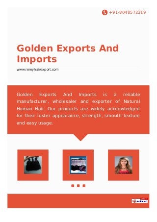 +91-8048572219
Golden Exports And
Imports
www.remyhairexport.com
Golden Exports And Imports is a reliable
manufacturer, wholesaler and exporter of Natural
Human Hair. Our products are widely acknowledged
for their luster appearance, strength, smooth texture
and easy usage.
 