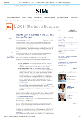 05/07/2016 How to Start a Business in the U.S. as a Foreign National | The U.S. Small Business Administration | SBA.gov
https://www.sba.gov/blogs/how­start­business­us­foreign­national 1/3
Share:
4
Comments welcome
on this page. See
Rules of Conduct.
By Caron_Beesley, Contributor Published: May 16, 2016
How to Start a Business in the U.S. as a
Foreign National
The U.S. prides itself on being a nation born of immigrants and entrepreneurs.
Opening its doors to foreign nationals seeking to live the American dream is
something that continues to this day.
But if you’re looking to start a business in the U.S. as a foreign national or alien, you’ll
no doubt have questions. What are the immigration requirements? How do you get
started? What tax obligations must you adhere to? Can you get ﬁnancing from U.S.
banks?
While it’s advisable to get the help from trusted experts including lawyers and
accountants, here are some basic considerations to get you started.
Can I Start a Business in the U.S. as a Foreign National?
Aside from U.S. citizens or naturalized citizens, individuals with the following
immigration status can start a business in this country:
Green Card Holders – Also known as “permanent residents”, green card
holders can work, live and study in the U.S. while maintaining their foreign
citizenship. They can also join the armed forces and start a business.
EB-5 Investor Green Cards – The EB-5 Immigrant Investor Program is
administered by the U.S. Citizenship and Immigration Services (USACE) and
enables entrepreneurs, their spouses, and unmarried children under 21 to
apply for a green card. Up to 10,000 visas are issued each year. Applicants
have to meet very speciﬁc criteria including making an investment in a
commercial enterprise in the U.S. ($1,000,000, or at least $500,000 in a
targeted employment area (high unemployment or rural area) and plan to
create or preserve 10 permanent full-time jobs. The process is fraught with
pros and cons. Consult an immigration lawyer to understand the full
implications of an EB-5 green card. Learn more about getting a green card
through investment.
Other Immigrant and Non-Immigrants Visas – The USCIS’s Entrepreneur
Visa Guide provides a menu of possible visa pathways for foreign
entrepreneurs. Whether you are looking to explore or start a business, or are
already in business and want to immigrate permanently, your options are
extensive.
Once you’ve found the right visa pathway there are a number of steps to setting up a
business in the U.S. If you’re a green card holder, you’ll take the same steps that an
American citizen would (check out SBA’s Starting a Business Guide and don’t miss
these 10 Steps to Starting a Business).
For everyone else, there are a number of key considerations you should be aware of:
Structuring your U.S. Business
One very important step in getting started is determining how to structure your
business. You can choose to operate your business as a sole proprietorship, LLC,
Corporation, partnership, or S Corporation.
While the process of incorporation is the same as it is for U.S. citizens and is handled
at the state, not federal level, it’s important to understand and get advice about the
ownership status and tax ramiﬁcations of your chosen entity. For example, an S
Corporation is an increasingly popular choice for entrepreneurs, but its shares can
only be held by U.S. citizens and resident aliens, while an LLC or C Corporation has no
More Posts in this category
What is An EIN and Why Is It
Important?
June 15, 2016
Basic Information About Operating
Agreements
May 18, 2016
Franchise Support: What Does It
Mean?
April 21, 2016
Just Started a Business? Understand
your Tax Obligations
April 06, 2016
If Revenue isn’t the True Measure of
Start-Up Success, What Is?
March 30, 2016
Meet Our Contributors
SBA.gov » Blogs » Starting a Business » How to Start a Business in the U.S. as a Foreign National
LOGIN REGISTER CONTACT US FOR LENDERS NEWSROOM SBA EN ESPAÑOLX Selecione o idioma TRADUTOR
Starting & Managing Loans & Grants Contracting Learning Center Local Assistance About SBA
Blogs . Starting a Business
Search BlogsRegister
VIEW ALL
Maria Contreras-
Sweet
SBA Administrator
Tameka
Montgomery
SBA Oﬃcial
Ann Marie
Mehlum
SBA Oﬃcial
VIEW ALL
SIGN UP
FOR OUR NEWSLETTER
 