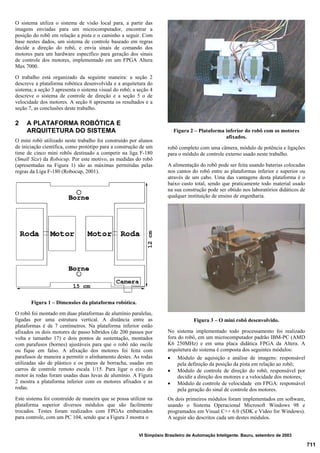 711
VI Simpósio Brasileiro de Automação Inteligente. Bauru, setembro de 2003
O sistema utiliza o sistema de visão local para, a partir das
imagens enviadas para um microcomputador, encontrar a
posição do robô em relação a pista e o caminho a seguir. Com
base nestes dados, um sistema de controle baseado em regras
decide a direção do robô, e envia sinais de comando dos
motores para um hardware específico para geração dos sinais
de controle dos motores, implementado em um FPGA Altera
Max 7000.
O trabalho está organizado da seguinte maneira: a seção 2
descreve a plataforma robótica desenvolvida e a arquitetura do
sistema; a seção 3 apresenta o sistema visual do robô; a seção 4
descreve o sistema de controle de direção e a seção 5 o de
velocidade dos motores. A seção 6 apresenta os resultados e a
seção 7, as conclusões deste trabalho.
2 A PLATAFORMA ROBÓTICA E
ARQUITETURA DO SISTEMA
O mini robô utilizado neste trabalho foi construído por alunos
de iniciação científica, como protótipo para a construção de um
time de cinco mini robôs destinado a competir na liga F-180
(Small Size) da Robocup. Por este motivo, as medidas do robô
(apresentadas na Figura 1) são as máximas permitidas pelas
regras da Liga F-180 (Robocup, 2001).
Figura 1 – Dimensões da plataforma robótica.
O robô foi montado em duas plataformas de alumínio paralelas,
ligadas por uma estrutura vertical. A distância entre as
plataformas é de 7 centímetros. Na plataforma inferior estão
afixados os dois motores de passo híbridos (de 200 passos por
volta e tamanho 17) e dois pontos de sustentação, montados
com parafusos (bornes) ajustáveis para que o robô não oscile
ou fique em falso. A afixação dos motores foi feita com
parafusos de maneira a permitir o alinhamento destes. As rodas
utilizadas são de plástico e os pneus de borracha, usadas em
carros de controle remoto escala 1/15. Para ligar o eixo do
motor às rodas foram usadas duas luvas de alumínio. A Figura
2 mostra a plataforma inferior com os motores afixados e as
rodas.
Este sistema foi construído de maneira que se possa utilizar na
plataforma superior diversos módulos que são facilmente
trocados. Testes foram realizados com FPGAs embarcados
para controle, com um PC 104, sendo que a Figura 3 mostra o
Figura 2 – Plataforma inferior do robô com os motores
afixados.
robô completo com uma câmera, módulo de potência e ligações
para o módulo de controle externo usado neste trabalho.
A alimentação do robô pode ser feita usando baterias colocadas
nos cantos do robô entre as plataformas inferior e superior ou
através de um cabo. Uma das vantagens desta plataforma é o
baixo custo total, sendo que praticamente todo material usado
na sua construção pode ser obtido nos laboratórios didáticos de
qualquer instituição de ensino de engenharia.
Figura 3 – O mini robô desenvolvido.
No sistema implementado todo processamento foi realizado
fora do robô, em um microcomputador padrão IBM-PC (AMD
K6 250MHz) e em uma placa didática FPGA da Altera. A
arquitetura do sistema é composta dos seguintes módulos:
· Módulo de aquisição e análise de imagens: responsável
pela definição da posição da pista em relação ao robô;
· Módulo de controle de direção do robô, responsável por
decidir a direção dos motores e a velocidade dos motores;
· Módulo de controle de velocidade em FPGA: responsável
pela geração do sinal de controle dos motores.
Os dois primeiros módulos foram implementados em software,
usando o Sistema Operacional Microsoft Windows 98 e
programados em Visual C++ 6.0 (SDK e Vídeo for Windows).
A seguir são descritos cada um destes módulos.
 