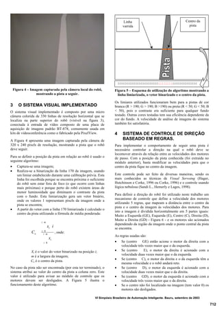 712
VI Simpósio Brasileiro de Automação Inteligente. Bauru, setembro de 2003
Figura 4 – Imagem capturada pela câmera local do robô,
mostrando a pista a seguir.
3 O SISTEMA VISUAL IMPLEMENTADO
O sistema visual implementado é composto por uma micro
câmera colorida de 330 linhas de resolução horizontal que se
localiza na parte superior do robô (visível na figura 3),
conectada à entrada de vídeo composto de uma placa de
aquisição de imagens padrão BT-878, comumente usada em
kits de videoconferência como o fabricado pela PixelView.
A Figura 4 apresenta uma imagem capturada pela câmera de
320 x 240 pixels de resolução, mostrando a pista que o robô
deve seguir.
Para se definir a posição da pista em relação ao robô é usado o
seguinte algoritmo:
· Captura-se uma imagem;
· Realiza-se a binarização da linha 170 da imagem, usando
um limiar estabelecido durante uma calibração prévia. Esta
linha foi escolhida porque se encontra próxima o suficiente
do robô sem estar fora de foco (o que ocorre com linhas
mais próximas) e porque perto do robô existem áreas de
menor luminosidade que diminuem o contraste da pista
com o fundo. Esta limiarização gera um vetor binário,
onde os valores 1 representam pixels da imagem onde a
pista se encontra;
· A partir do vetor com a linha 170 limiarizada é calculado o
centro da pista utilizando a fórmula de média ponderada:
å
å
<
=
<
=
×
= mi
i
i
mi
i
i
x
x
ix
C
0
0
, onde:
Xi é o valor do vetor binarizado na posição i;
m é a largura da imagem;
Cx é o centro da pista.
No caso da pista não ser encontrada (por esta ter terminado), o
sistema atribui ao valor do centro da pista a coluna zero. Este
valor é utilizado para avisar ao módulo de controle que os
motores devem ser desligados. A Figura 5 ilustra o
funcionamento deste algoritmo.
Figura 5 – Esquema de utilização do algoritmo mostrando a
linha limiarizada, o vetor binarizado e o centro da pista.
Os limiares utilizados funcionaram bem para a pistas de cor
branca (R > 190; G > 190; B >190) ou preta (R < 50; G < 50; B
< 50), pois o contraste era suficiente para qualquer fundo
testado. Outras cores testadas tem sua eficiência dependente da
cor do fundo. A velocidade de análise de imagens do sistema
também foi satisfatória.
4 SISTEMA DE CONTROLE DE DIREÇÃO
BASEADO EM REGRAS.
Para implementar o comportamento de seguir uma pista é
necessário controlar a direção na qual o robô deve se
locomover através da relação entre as velocidades dos motores
de passo. Com a posição da pista conhecida (foi extraída no
módulo anterior), basta modificar as velocidades para que o
centro da pista fique no centro da imagem.
Este controle pode ser feito de diversas maneiras, sendo os
mais conhecidos as técnicas de Visual Servoing (Hager,
Hutchinson e Corke, 1996 ou Corke, 1996) e o controle usando
lógica nebulosa (Sandi L., Hemerly e Lages, 1998).
Para definir a direção do robô foi utilizado neste trabalho um
mecanismo de controle que define a velocidade dos motores
utilizando 5 regras, que mapeam a distância entre o centro da
pista e o centro da imagem às velocidades dos motores. Para
isto a imagem é dividida horizontalmente em 5 partes iguais:
Muito a Esquerda (GE), Esquerda (E), Centro (C), Direita (D),
Muito a Direita (GD) - Figura 6 - e os motores são acionados
dependendo da região da imagem onde o ponto central da pista
se encontra.
As regras usadas são:
· Se (centro Î GE) então acione o motor da direita com a
velocidade três vezes maior que o da esquerda.
· Se (centro Î E), o motor da direita é acionado com a
velocidade duas vezes maior que o da esquerda.
· Se (centro Î C), o motor da direita e o da esquerda têm a
mesma velocidade e o robô andará reto.
· Se (centro Î D), o motor da esquerda é acionado com a
velocidade duas vezes maior que o da direita.
· Se (centro Î GD), o motor da esquerda é acionado com a
velocidade três vezes maior que o da direita.
· Se o centro não foi localizado na imagem (tem valor 0) os
motores são desligados.
Centro da
pista
Linha
varrida
000000000000000000000001111111100000000000000
 