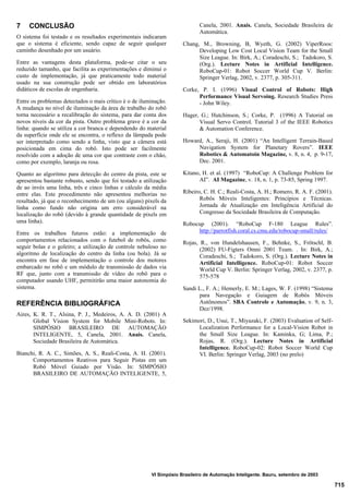 715
VI Simpósio Brasileiro de Automação Inteligente. Bauru, setembro de 2003
7 CONCLUSÃO
O sistema foi testado e os resultados experimentais indicaram
que o sistema é eficiente, sendo capaz de seguir qualquer
caminho desenhado por um usuário.
Entre as vantagens desta plataforma, pode-se citar o seu
reduzido tamanho, que facilita as experimentações e diminui o
custo de implementação, já que praticamente todo material
usado na sua construção pode ser obtido em laboratórios
didáticos de escolas de engenharia.
Entre os problemas detectados o mais crítico é o de iluminação.
A mudança no nível de iluminação da área de trabalho do robô
torna necessário a recalibração do sistema, para dar conta dos
novos níveis da cor da pista. Outro problema grave é a cor da
linha: quando se utiliza a cor branca e dependendo do material
da superfície onde ele se encontra, o reflexo da lâmpada pode
ser interpretado como sendo a linha, visto que a câmera está
posicionada em cima do robô. Isto pode ser facilmente
resolvido com a adoção de uma cor que contraste com o chão,
como por exemplo, laranja ou rosa.
Quanto ao algoritmo para detecção do centro da pista, este se
apresentou bastante robusto, sendo que foi testado a utilização
de ao invés uma linha, três e cinco linhas e cálculo da média
entre elas. Este procedimento não apresentou melhorias no
resultado, já que o reconhecimento de um (ou alguns) pixels da
linha como fundo não origina um erro considerável na
localização do robô (devido à grande quantidade de pixels em
uma linha).
Entre os trabalhos futuros estão: a implementação de
comportamentos relacionados com o futebol de robôs, como
seguir bolas e o goleiro; a utilização de controle nebuloso no
algoritmo de localização do centro da linha (ou bola). Já se
encontra em fase de implementação o controle dos motores
embarcado no robô e um módulo de transmissão de dados via
RF que, junto com a transmissão de vídeo do robô para o
computador usando UHF, permitirão uma maior autonomia do
sistema.
REFERÊNCIA BIBLIOGRÁFICA
Aires, K. R. T., Alsina, P. J., Medeiros, A. A. D. (2001) A
Global Vision System for Mobile Mini-Robots. In:
SIMPÓSIO BRASILEIRO DE AUTOMAÇÃO
INTELIGENTE, 5, Canela, 2001. Anais. Canela,
Sociedade Brasileira de Automática.
Bianchi, R. A. C., Simões, A. S., Reali-Costa, A. H. (2001).
Comportamentos Reativos para Seguir Pistas em um
Robô Móvel Guiado por Visão. In: SIMPÓSIO
BRASILEIRO DE AUTOMAÇÃO INTELIGENTE, 5,
Canela, 2001. Anais. Canela, Sociedade Brasileira de
Automática.
Chang, M., Browning, B, Wyeth, G. (2002) ViperRoos:
Developing Low Cost Local Vision Team for the Small
Size League. In: Birk, A.; Coradeschi, S.; Tadokoro, S.
(Org.). Lecture Notes in Artificial Intelligence.
RoboCup-01: Robot Soccer World Cup V. Berlin:
Springer Verlag, 2002, v. 2377, p. 305-311.
Corke, P. I. (1996) Visual Control of Robots: High
Performance Visual Servoing. Research Studies Press
- John Wiley.
Hager, G.; Hutchinson, S.; Corke, P. (1996) A Tutorial on
Visual Servo Control. Tutorial 3 of the IEEE Robotics
& Automation Conference.
Howard, A., Seraji, H. (2001) “An Intelligent Terrain-Based
Navigation System for Planetary Rovers”. IEEE
Robotics & Automatoin Magazine, v. 8, n. 4, p. 9-17,
Dec. 2001.
Kitano, H. et al. (1997) “RoboCup: A Challenge Problem for
AI”. AI Magazine, v. 18, n. 1, p. 73-85, Spring 1997.
Ribeiro, C. H. C.; Reali-Costa, A. H.; Romero, R. A. F. (2001).
Robôs Móveis Inteligentes: Princípios e Técnicas.
Jornada de Atualização em Inteligência Artificial do
Congresso da Sociedade Brasileira de Computação.
Robocup (2001). “RoboCup F-180 League Rules”.
http://parrotfish.coral.cs.cmu.edu/robocup-small/rules/
Rojas, R., von Hundelshausen, F., Behnke, S., Frötschl, B.
(2002) FU-Figters Omni 2001 Team. . In: Birk, A.;
Coradeschi, S.; Tadokoro, S. (Org.). Lecture Notes in
Artificial Intelligence. RoboCup-01: Robot Soccer
World Cup V. Berlin: Springer Verlag, 2002, v. 2377, p.
575-578
Sandi L., F. A.; Hemerly, E. M.; Lages, W. F. (1998) “Sistema
para Navegação e Guiagem de Robôs Móveis
Autônomos”. SBA Controle e Automação, v. 9, n. 3,
Dez/1998.
Sekimori, D., Usui, T., Miyazaki, F. (2003) Evaluation of Self-
Localization Performance for a Local-Vision Robot in
the Small Size League. In: Kaminka, G; Lima, P.;
Rojas, R. (Org.). Lecture Notes in Artificial
Intelligence. RoboCup-02: Robot Soccer World Cup
VI. Berlin: Springer Verlag, 2003 (no prelo)
 