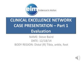 CLINICAL EXCELLENCE NETWORK
CASE PRESENTATION – Part 1
Evaluation
NAME: Steve Baird
DATE: 12/18/14
BODY REGION: Distal (R) Tibia, ankle, foot
 