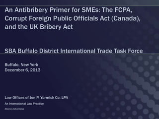 An Antibribery Primer for SMEs: The FCPA,
Corrupt Foreign Public Officials Act (Canada),
and the UK Bribery Act
SBA Buffalo District International Trade Task Force
Buffalo, New York
December 6, 2013

Law Offices of Jon P. Yormick Co. LPA
An International Law Practice
Attorney Advertising

 