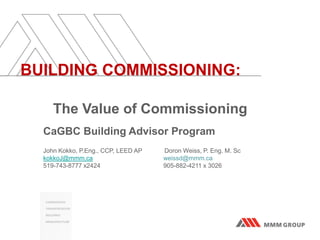 BUILDING COMMISSIONING:
The Value of Commissioning
CaGBC Building Advisor Program
John Kokko, P.Eng., CCP, LEED AP Doron Weiss, P. Eng. M. Sc
kokkoJ@mmm.ca weissd@mmm.ca
519-743-8777 x2424 905-882-4211 x 3026
 