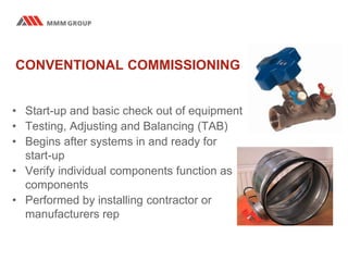 CONVENTIONAL COMMISSIONING
• Start-up and basic check out of equipment
• Testing, Adjusting and Balancing (TAB)
• Begins after systems in and ready for
start-up
• Verify individual components function as
components
• Performed by installing contractor or
manufacturers rep
 