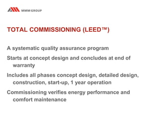 TOTAL COMMISSIONING (LEED™)
A systematic quality assurance program
Starts at concept design and concludes at end of
warranty
Includes all phases concept design, detailed design,
construction, start-up, 1 year operation
Commissioning verifies energy performance and
comfort maintenance
 