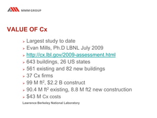 VALUE OF Cx
 Largest study to date
 Evan Mills, Ph.D LBNL July 2009
 http://cx.lbl.gov/2009-assessment.html
 643 buildings, 26 US states
 561 existing and 82 new buildings
 37 Cx firms
 99 M ft2, $2.2 B construct
 90.4 M ft2 existing, 8.8 M ft2 new construction
 $43 M Cx costs
Lawrence Berkeley National Laboratory
 