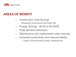 AREAS OF BENEFIT
 Construction Cost Savings
 Equipment downsizing and trade-offs
 Energy Savings - $0.05 to $0.45/ft2
 Peak demand reductions
 Maintenance and replacement costs reduced
 Increased productivity and reduced liability
 Indoor environmental quality maintenance
 