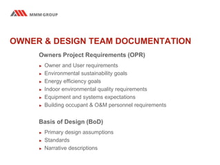 OWNER & DESIGN TEAM DOCUMENTATION
Owners Project Requirements (OPR)
► Owner and User requirements
► Environmental sustainability goals
► Energy efficiency goals
► Indoor environmental quality requirements
► Equipment and systems expectations
► Building occupant & O&M personnel requirements
Basis of Design (BoD)
► Primary design assumptions
► Standards
► Narrative descriptions
 