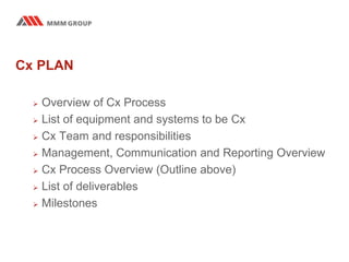 Cx PLAN
 Overview of Cx Process
 List of equipment and systems to be Cx
 Cx Team and responsibilities
 Management, Communication and Reporting Overview
 Cx Process Overview (Outline above)
 List of deliverables
 Milestones
 