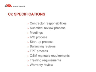 Cx SPECIFICATIONS
 Contractor responsibilities
 Submittal review process
 Meetings
 IVC process
 Start-up process
 Balancing reviews
 FPT process
 O&M manuals requirements
 Training requirements
 Warranty review
 