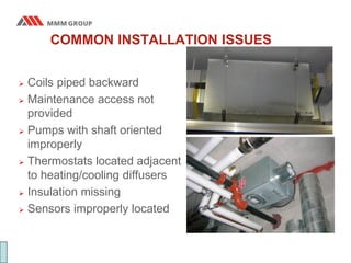 COMMON INSTALLATION ISSUES
 Coils piped backward
 Maintenance access not
provided
 Pumps with shaft oriented
improperly
 Thermostats located adjacent
to heating/cooling diffusers
 Insulation missing
 Sensors improperly located
 