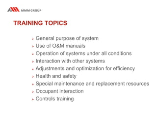 TRAINING TOPICS
 General purpose of system
 Use of O&M manuals
 Operation of systems under all conditions
 Interaction with other systems
 Adjustments and optimization for efficiency
 Health and safety
 Special maintenance and replacement resources
 Occupant interaction
 Controls training
 