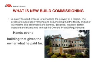 WHAT IS NEW BUILD COMMISSIONING
• A quality-focused process for enhancing the delivery of a project. The
process focuses upon verifying and documenting that the facility and all of
its systems and assemblies are planned, designed, installed, tested,
operated and maintained to meet the Owner’s Project Requirements.
Hands over a
building that gives the
owner what he paid for.
 