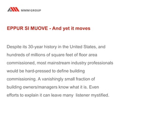 EPPUR SI MUOVE - And yet it moves
Despite its 30-year history in the United States, and
hundreds of millions of square feet of floor area
commissioned, most mainstream industry professionals
would be hard-pressed to define building
commissioning. A vanishingly small fraction of
building owners/managers know what it is. Even
efforts to explain it can leave many listener mystified.
 