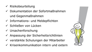 ✓ Risikobeurteilung
✓ Dokumentation der Sofortmaßnahmen
und Gegenmaßnahmen
✓ Informations- und Meldepflichten
✓ Schließen von Lücken
✓ Ursachenforschung
✓ Anpassung der Sicherheitsrichtlinien
✓ verstärkte Schulungen der Mitarbeiter
✓ Krisenkommunikation intern und extern
 