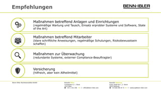 Versicherung
(hilfreich, aber kein Allheilmittel)
Benn-Ibler Rechtsanwälte GmbH Kanzlei Wien Kanzlei Salzburg
Tuchlauben 8, 1. Stock Franz-Josef-Kai 1, 2. Stock
1010 Wien 5020 Salzburg
 +43 1 531 550 ◆  office@benn-ibler.com  +43 662 88 34 73 ◆  salzburg@benn-ibler.com
Empfehlungen
Maßnahmen betreffend Mitarbeiter
(klare schriftliche Anweisungen, regelmäßige Schulungen, Risikobewusstsein
schaffen)
Maßnahmen zur Überwachung
(redundante Systeme, externer Compliance-Beauftragter)
Maßnahmen betreffend Anlagen und Einrichtungen
(regelmäßige Wartung und Tausch, Einsatz erprobter Systeme und Software, State
of the Art)
 