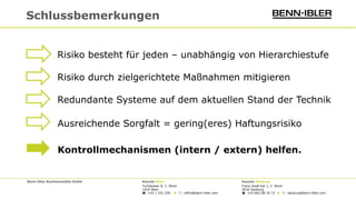 Benn-Ibler Rechtsanwälte GmbH Kanzlei Wien Kanzlei Salzburg
Tuchlauben 8, 1. Stock Franz-Josef-Kai 1, 2. Stock
1010 Wien 5020 Salzburg
 +43 1 531 550 ◆  office@benn-ibler.com  +43 662 88 34 73 ◆  salzburg@benn-ibler.com
Schlussbemerkungen
Risiko besteht für jeden – unabhängig von Hierarchiestufe
Risiko durch zielgerichtete Maßnahmen mitigieren
Redundante Systeme auf dem aktuellen Stand der Technik
Kontrollmechanismen (intern / extern) helfen.
Ausreichende Sorgfalt = gering(eres) Haftungsrisiko
 