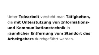 Unter Telearbeit versteht man Tätigkeiten,
die mit Unterstützung von Informations-
und Kommunikationstechnik in
räumlicher Entfernung vom Standort des
Arbeitgebers durchgeführt werden.
 