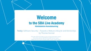 Klassifikation: Öffentlich
Welcome
to the SBA Live Academy
#bleibdaheim #remotelearning
Today: Software Security – Towards a Mature Lifecycle and DevSecOps
by Thomas Konrad
This talk will be recorded as soon as the presentation starts!
Recording will end BEFORE the Q&A Session starts.
Please be sure to turn off your video in your control panel.
 
