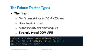 Classification: Public 19
The Future: Trusted Types
• The idea
o Don’t pass strings to DOM XSS sinks
o Use objects instead...