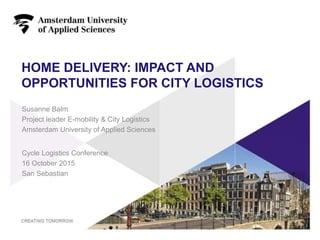 HOME DELIVERY: IMPACT AND
OPPORTUNITIES FOR CITY LOGISTICS
Cycle Logistics Conference
16 October 2015
San Sebastian
1
Susanne Balm
Project leader E-mobility & City Logistics
Amsterdam University of Applied Sciences
 