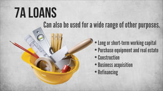 7a Loans

Can also be used for a wide range of other purposes.
• Long or short-term working capital
• Purchase equipment and real estate
• Construction
• Business acquisition
• Refinancing

 