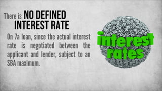 There is no defined

interest rate

On 7a loan, since the actual interest
rate is negotiated between the
applicant and lender, subject to an
SBA maximum.

 