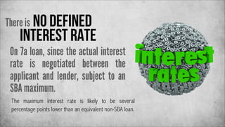 There is no defined

interest rate

On 7a loan, since the actual interest
rate is negotiated between the
applicant and lender, subject to an
SBA maximum.
The maximum interest rate is likely to be several
percentage points lower than an equivalent non-SBA loan.

 