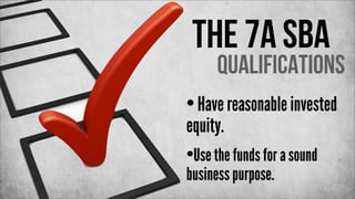 The 7a SBA

Qualifications

• Have reasonable invested
equity.

•Use the funds for a sound
business purpose.

 