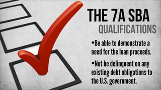 The 7a SBA

Qualifications

•Be able to demonstrate a

need for the loan proceeds.
•Not be delinquent on any
existing debt obligations to
the U.S. government.

 