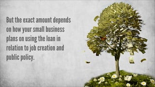 But the exact amount depends
on how your small business
plans on using the loan in
relation to job creation and
public policy.

 
