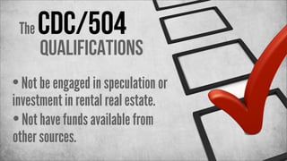 The

CDC/504

Qualifications

• Not be engaged in speculation or
investment in rental real estate.
• Not have funds available from
other sources.

 