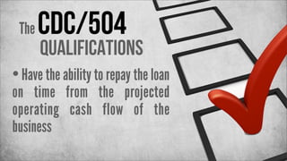 The

CDC/504

Qualifications

• Have the ability to repay the loan

on time from the projected
operating cash flow of the
business

 