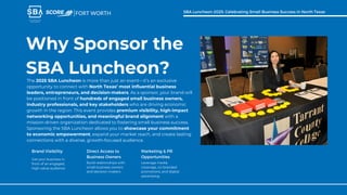 Why Sponsor the
SBA Luncheon?
The 2025 SBA Luncheon is more than just an event—it’s an exclusive
opportunity to connect with North Texas’ most influential business
leaders, entrepreneurs, and decision-makers. As a sponsor, your brand will
be positioned in front of hundreds of engaged small business owners,
industry professionals, and key stakeholders who are driving economic
growth in the region. This event provides premium visibility, high-impact
networking opportunities, and meaningful brand alignment with a
mission-driven organization dedicated to fostering small business success.
Sponsoring the SBA Luncheon allows you to showcase your commitment
to economic empowerment, expand your market reach, and create lasting
connections with a diverse, growth-focused audience.
Get your business in
front of an engaged,
high-value audience
Brand Visibility
Build relationships with
small business owners
and decision-makers
Direct Access to
Business Owners
Leverage media
coverage, co-branded
promotions, and digital
advertising
Marketing & PR
Opportunities
FORT WORTH SBA Luncheon 2025: Celebrating Small Business Success in North Texas
 